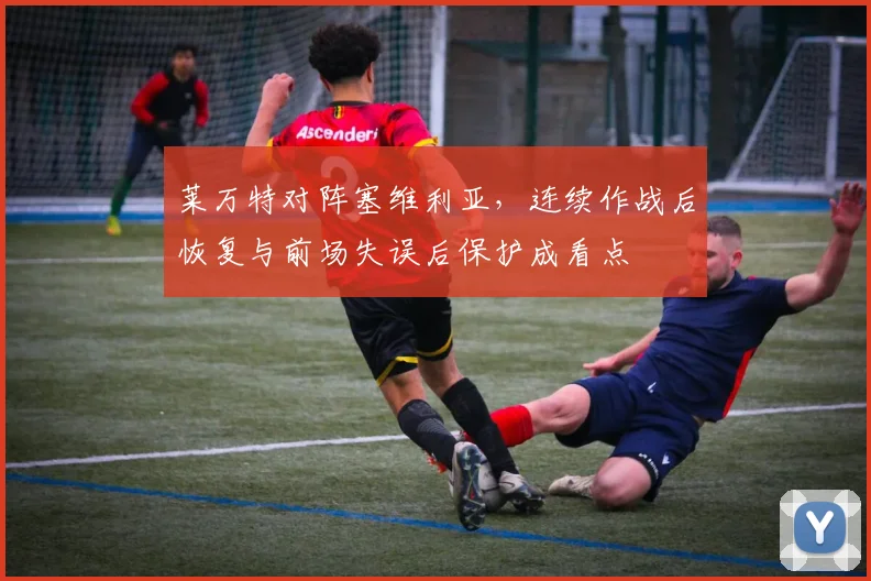 莱万特对阵塞维利亚，连续作战后恢复与前场失误后保护成看点