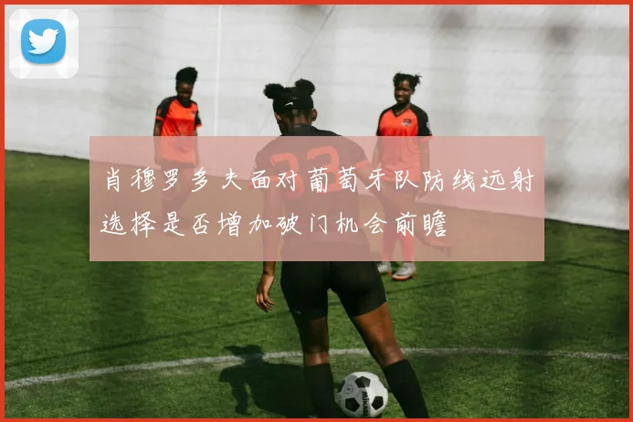 肖穆罗多夫面对葡萄牙队防线远射选择是否增加破门机会前瞻