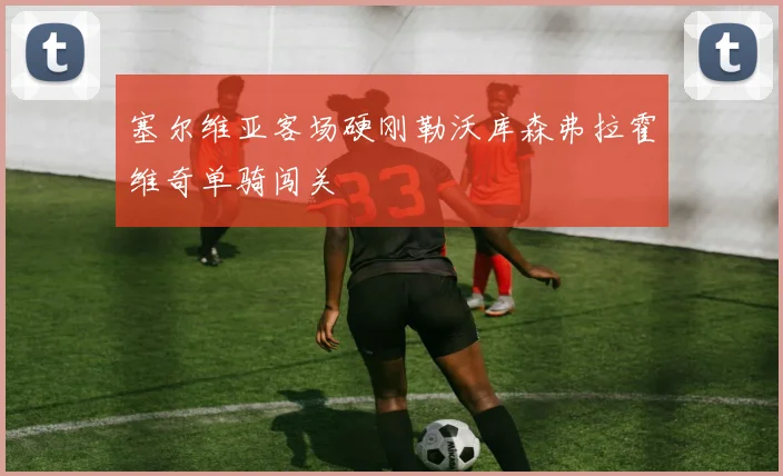 塞尔维亚客场硬刚勒沃库森弗拉霍维奇单骑闯关