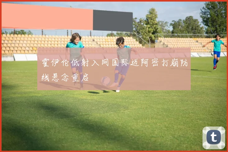 霍伊伦低射入网国际迈阿密打崩防线悬念重启