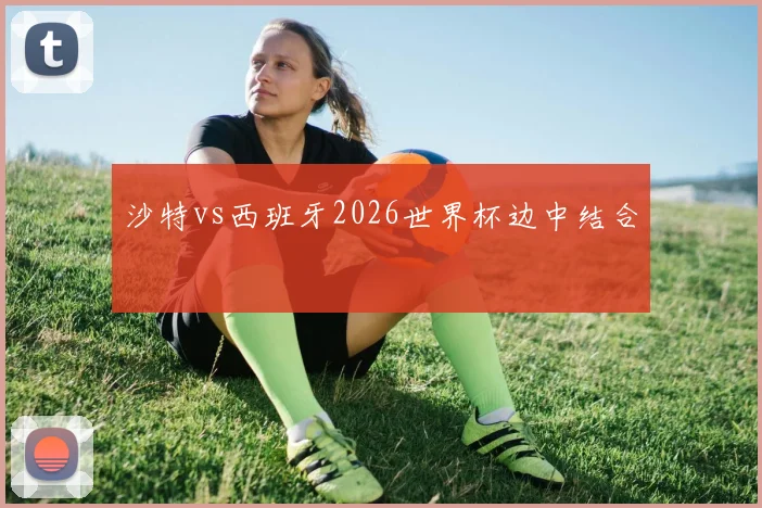沙特vs西班牙2026世界杯边中结合