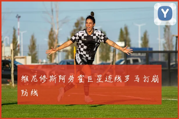 维尼修斯阿劳霍巨星连线罗马打崩防线