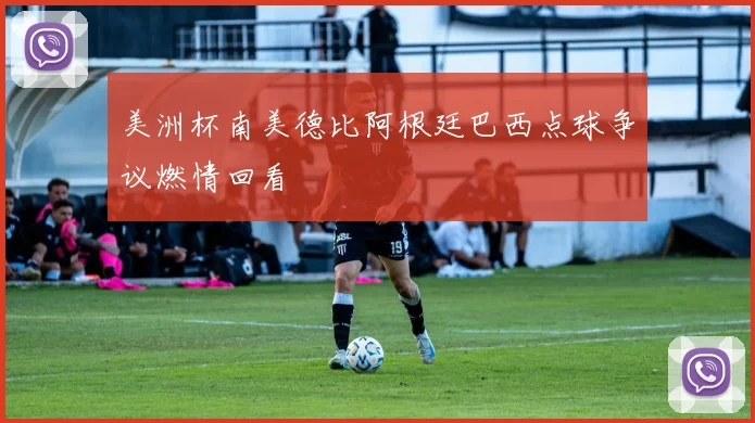 美洲杯南美德比阿根廷巴西点球争议燃情回看