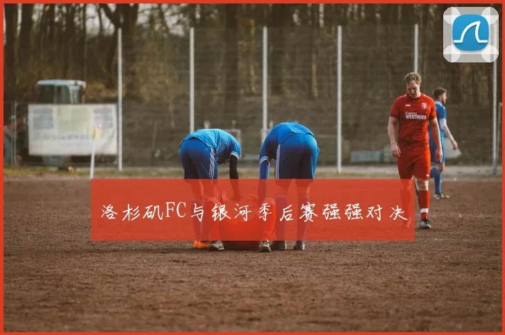 洛杉矶FC与银河季后赛强强对决
