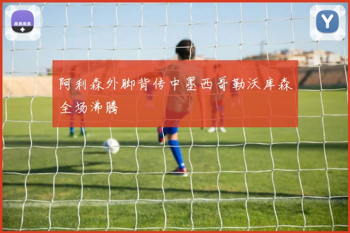 阿利森外脚背传中墨西哥勒沃库森全场沸腾