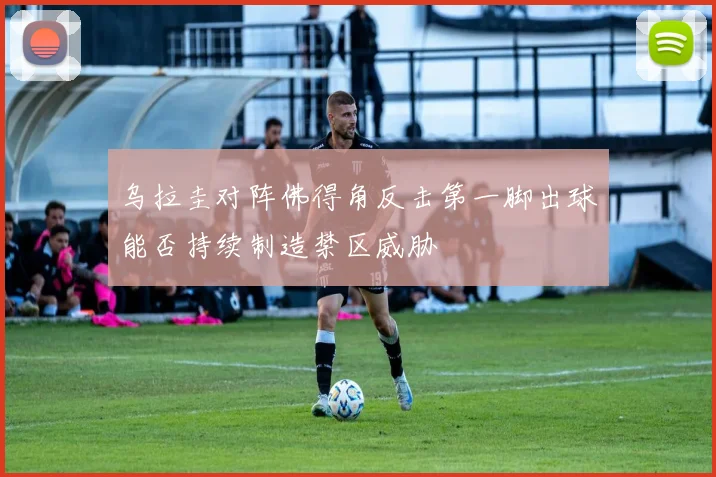 乌拉圭对阵佛得角反击第一脚出球能否持续制造禁区威胁