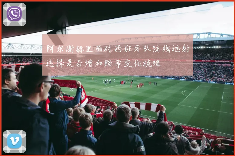 阿尔谢赫里面对西班牙队防线远射选择是否增加赔率变化梳理