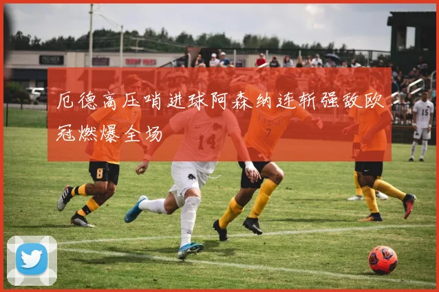 厄德高压哨进球阿森纳连斩强敌欧冠燃爆全场
