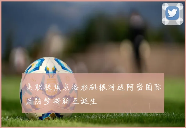 美职联焦点洛杉矶银河迈阿密国际后防梦游新王诞生