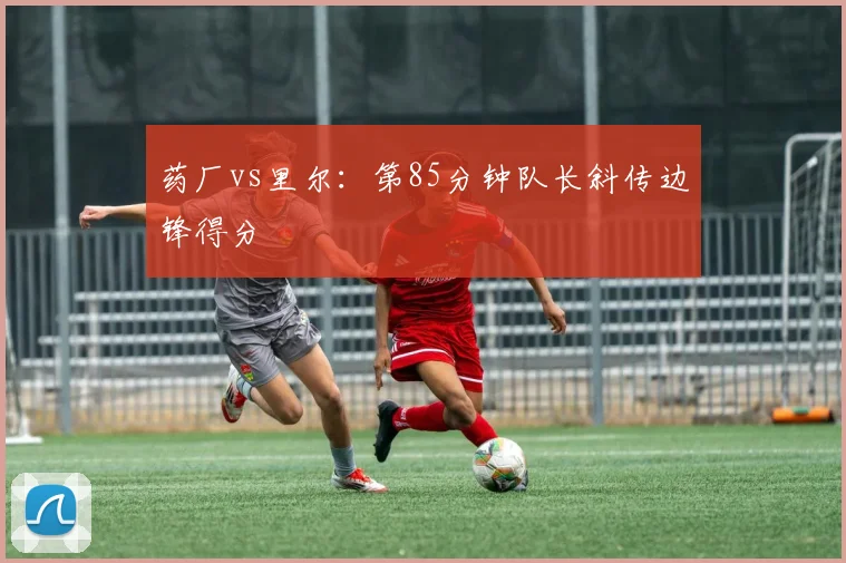 药厂vs里尔:第85分钟队长斜传边锋得分