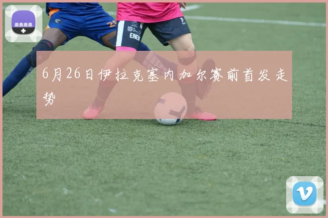 6月26日伊拉克塞内加尔赛前首发走势