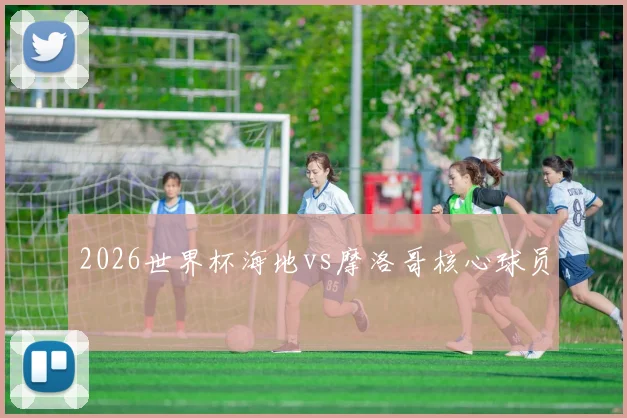2026世界杯海地vs摩洛哥核心球员