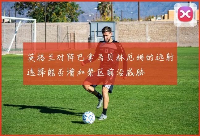 英格兰对阵巴拿马贝林厄姆的远射选择能否增加禁区前沿威胁