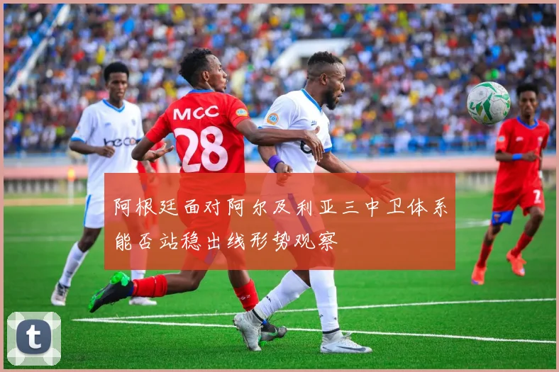 阿根廷面对阿尔及利亚三中卫体系能否站稳出线形势观察