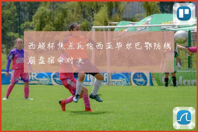 西超杯焦点瓦伦西亚毕尔巴鄂防线崩盘宿命对决