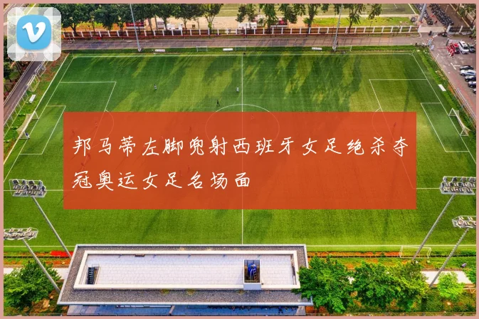 邦马蒂左脚兜射西班牙女足绝杀夺冠奥运女足名场面