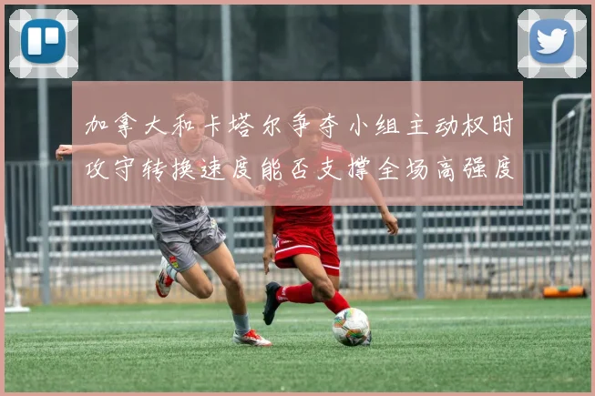 加拿大和卡塔尔争夺小组主动权时攻守转换速度能否支撑全场高强度
