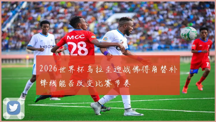 2026世界杯乌拉圭迎战佛得角替补锋线能否改变比赛节奏