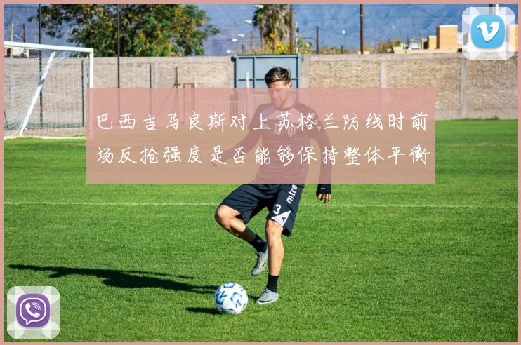 巴西吉马良斯对上苏格兰防线时前场反抢强度是否能够保持整体平衡