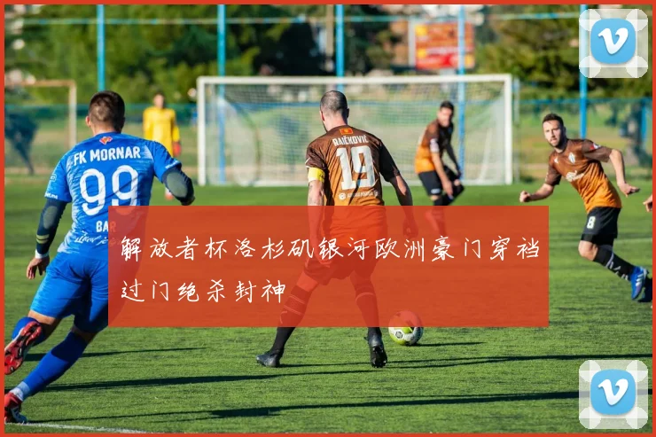 解放者杯洛杉矶银河欧洲豪门穿裆过门绝杀封神