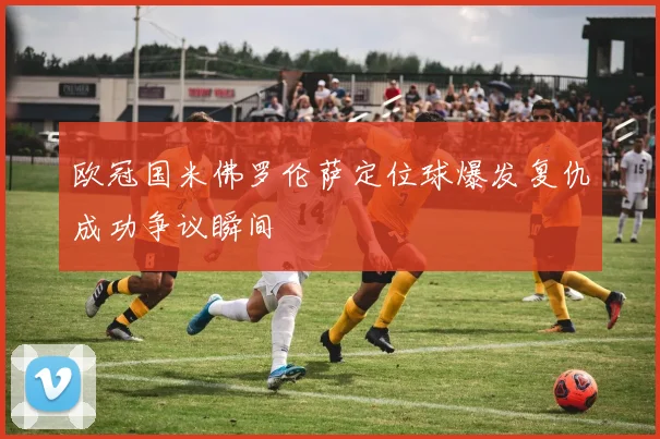 欧冠国米佛罗伦萨定位球爆发复仇成功争议瞬间