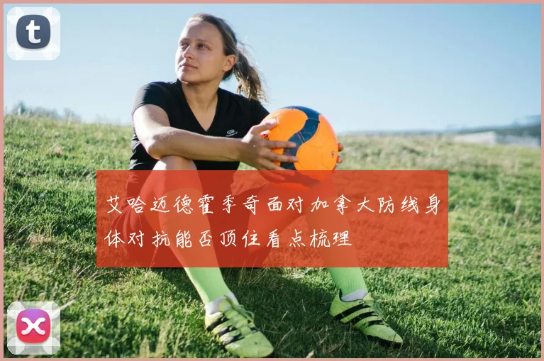 艾哈迈德霍季奇面对加拿大防线身体对抗能否顶住看点梳理