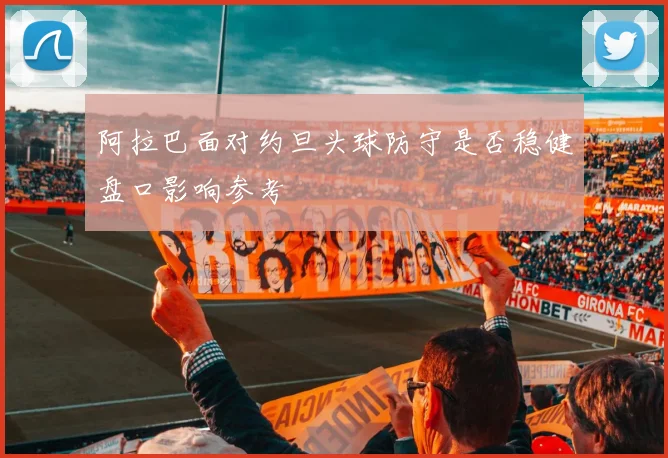 阿拉巴面对约旦头球防守是否稳健盘口影响参考