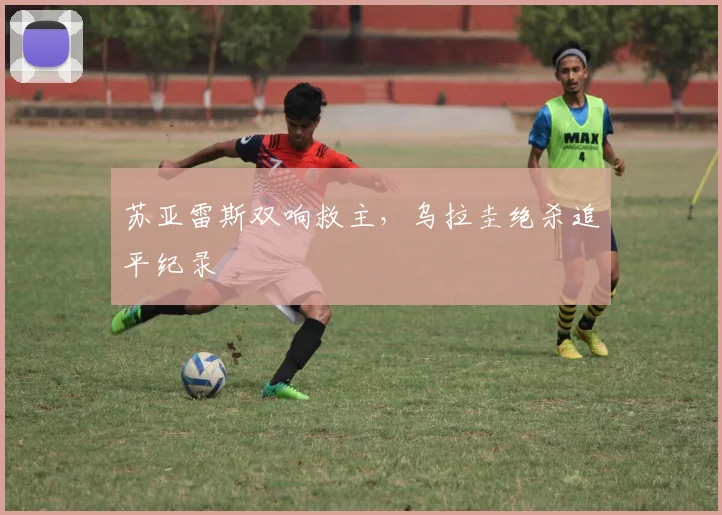 苏亚雷斯双响救主，乌拉圭绝杀追平纪录