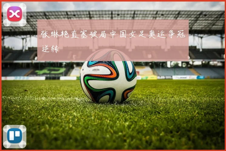 张琳艳直塞破局中国女足奥运争冠逆转