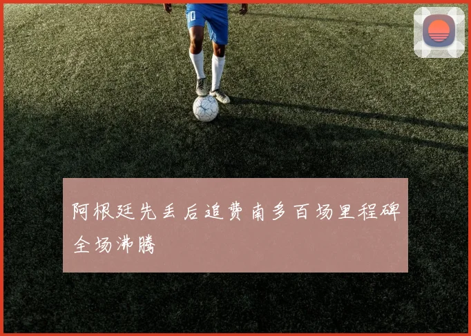 阿根廷先丢后追费南多百场里程碑全场沸腾