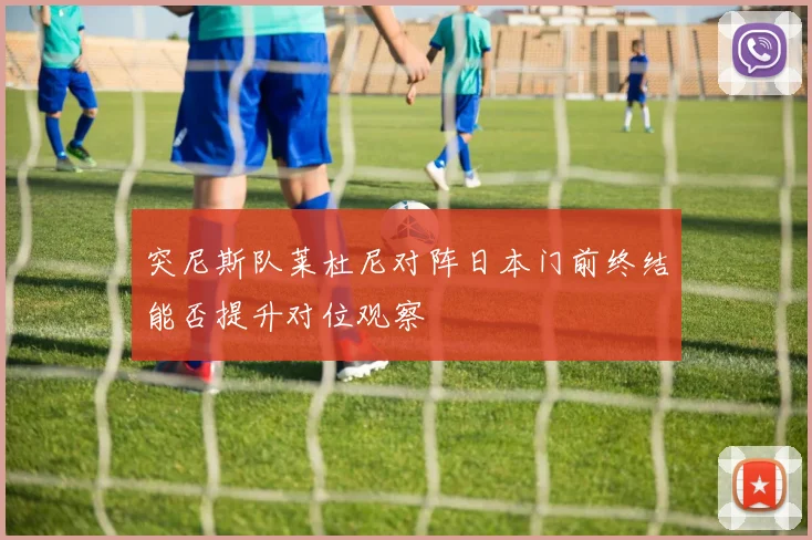 突尼斯队莱杜尼对阵日本门前终结能否提升对位观察