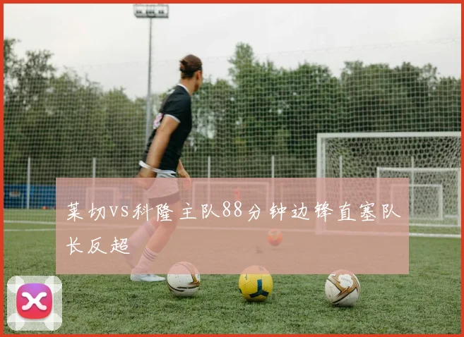 莱切vs科隆主队88分钟边锋直塞队长反超