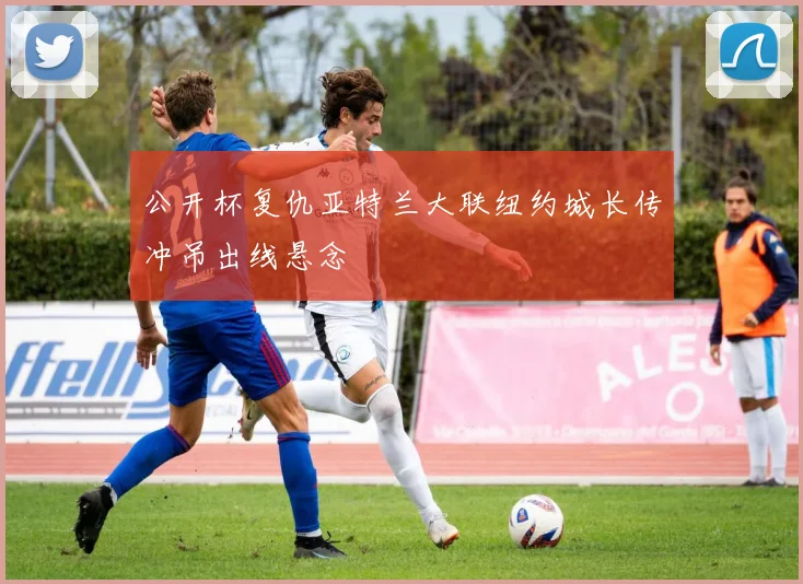 公开杯复仇亚特兰大联纽约城长传冲吊出线悬念