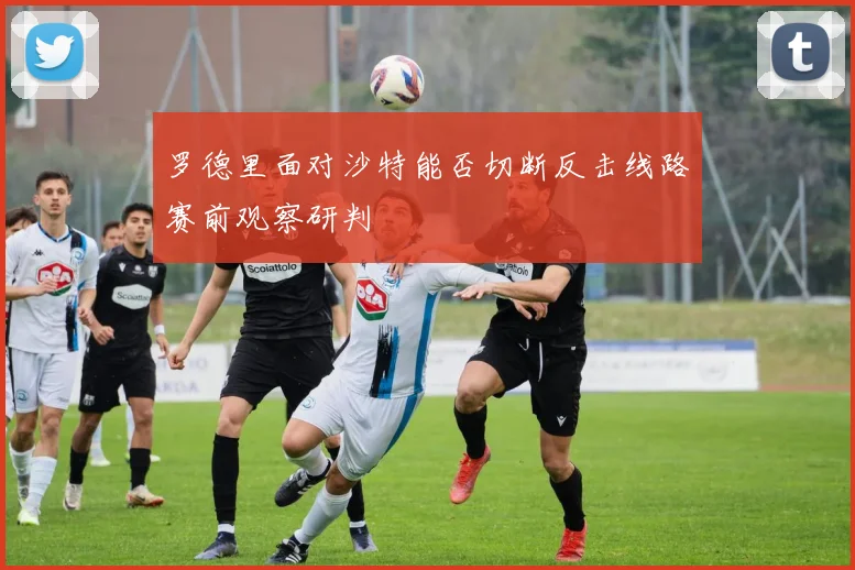罗德里面对沙特能否切断反击线路赛前观察研判