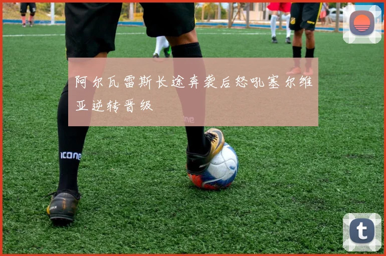 阿尔瓦雷斯长途奔袭后怒吼塞尔维亚逆转晋级