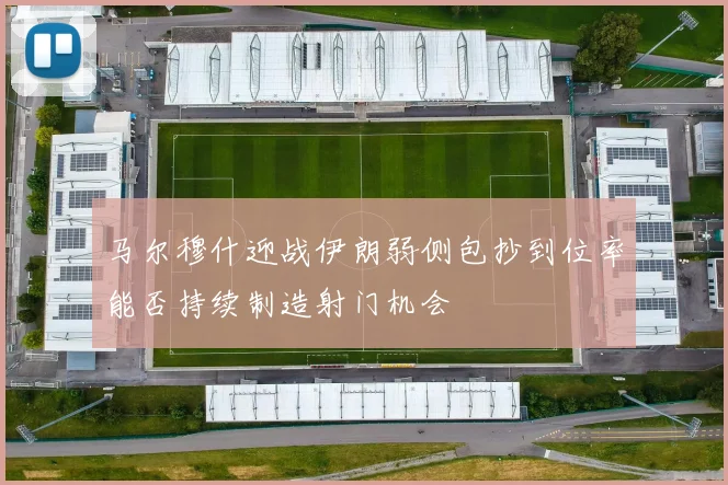 马尔穆什迎战伊朗弱侧包抄到位率能否持续制造射门机会
