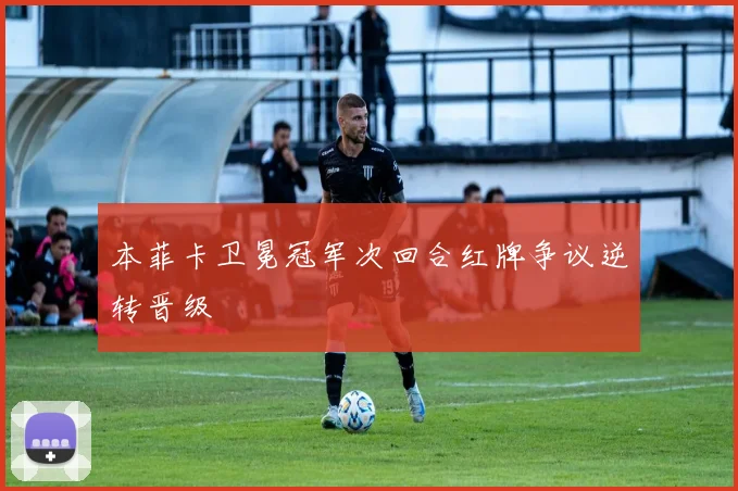 本菲卡卫冕冠军次回合红牌争议逆转晋级