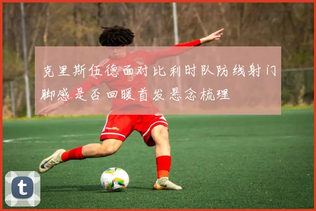 克里斯伍德面对比利时队防线射门脚感是否回暖首发悬念梳理
