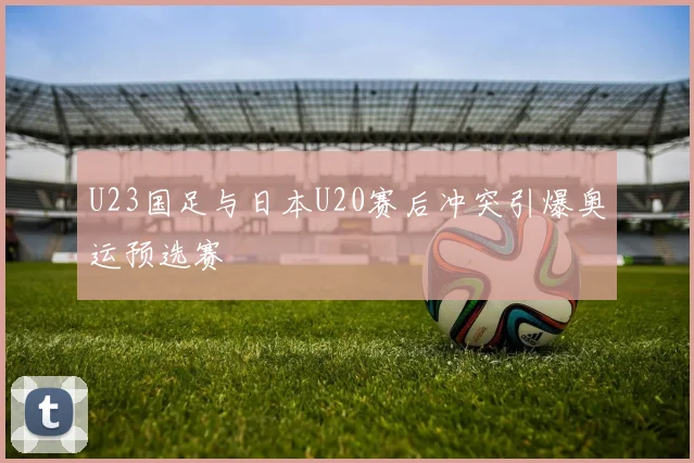 U23国足与日本U20赛后冲突引爆奥运预选赛