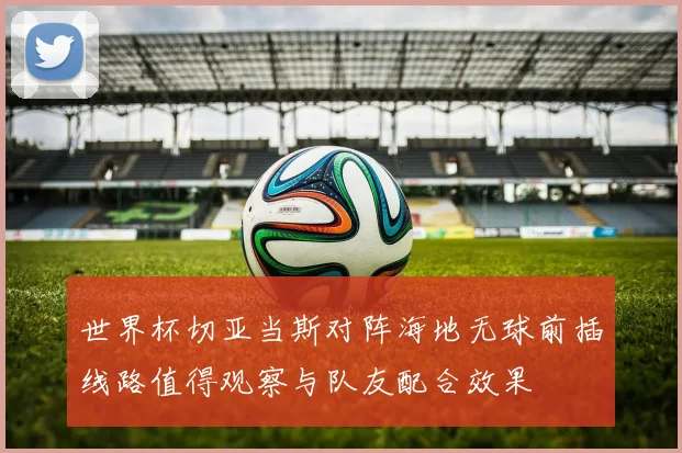 世界杯切亚当斯对阵海地无球前插线路值得观察与队友配合效果