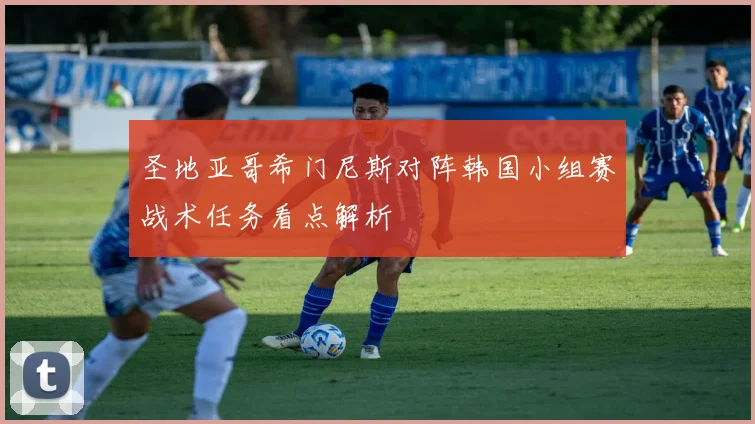 圣地亚哥希门尼斯对阵韩国小组赛战术任务看点解析