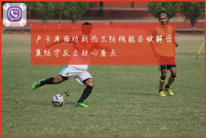 卢卡库面对新西兰防线能否破解密集防守反击核心看点
