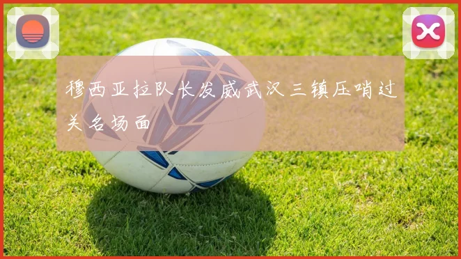穆西亚拉队长发威武汉三镇压哨过关名场面