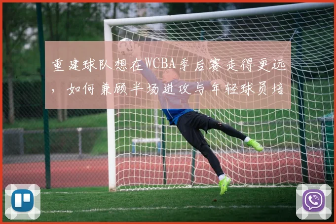 重建球队想在WCBA季后赛走得更远,如何兼顾半场进攻与年轻球员培养