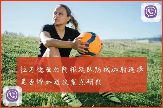 拉万德面对阿根廷队防线远射选择是否增加进攻重点研判