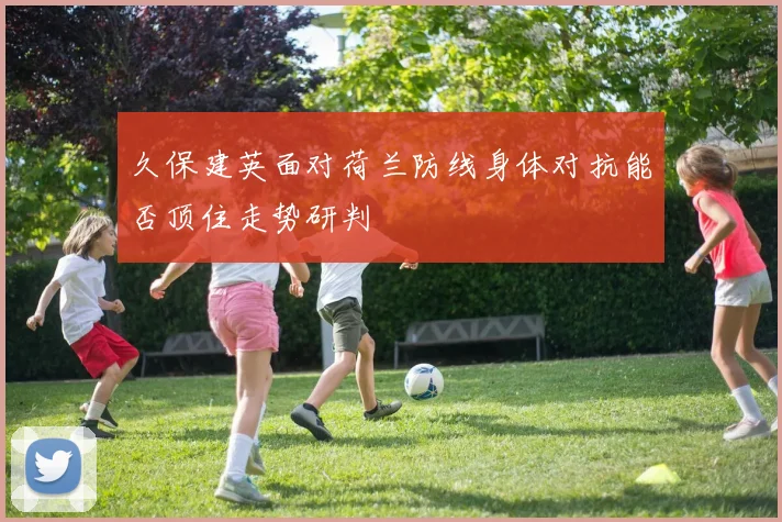 久保建英面对荷兰防线身体对抗能否顶住走势研判
