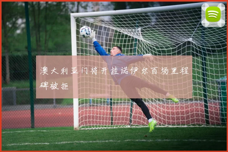 澳大利亚门将开挂诺伊尔百场里程碑被拒