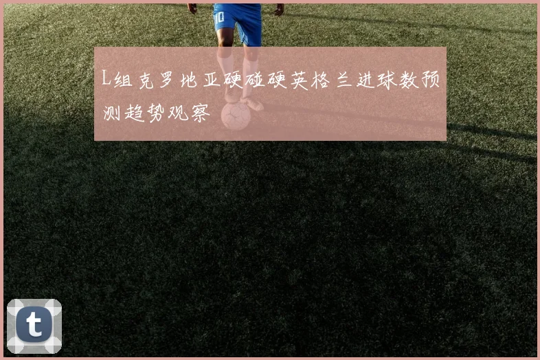 L组克罗地亚硬碰硬英格兰进球数预测趋势观察