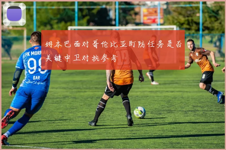 姆本巴面对哥伦比亚盯防任务是否关键中卫对抗参考