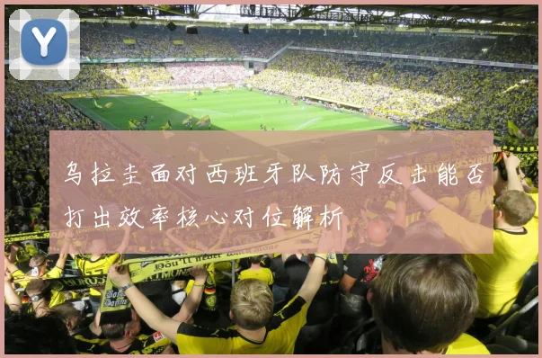 乌拉圭面对西班牙队防守反击能否打出效率核心对位解析